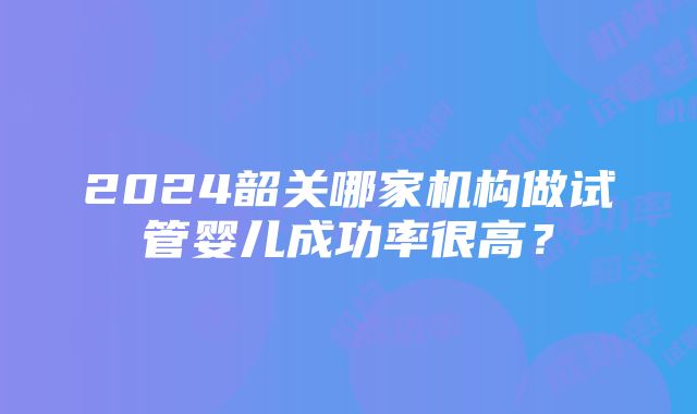 2024韶关哪家机构做试管婴儿成功率很高？