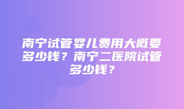 南宁试管婴儿费用大概要多少钱？南宁二医院试管多少钱？