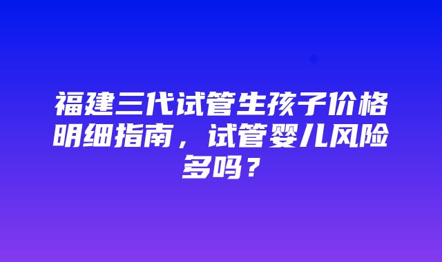 福建三代试管生孩子价格明细指南，试管婴儿风险多吗？