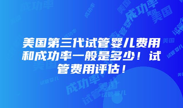 美国第三代试管婴儿费用和成功率一般是多少！试管费用评估！