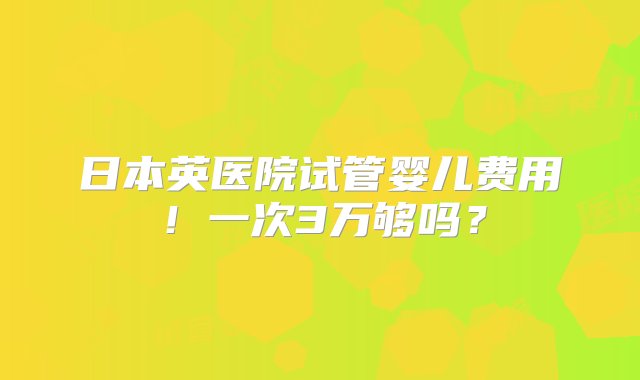 日本英医院试管婴儿费用！一次3万够吗？