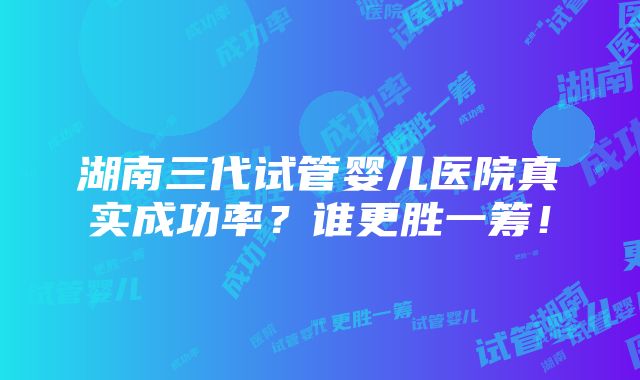 湖南三代试管婴儿医院真实成功率？谁更胜一筹！