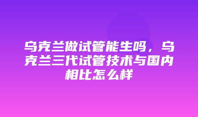 乌克兰做试管能生吗，乌克兰三代试管技术与国内相比怎么样