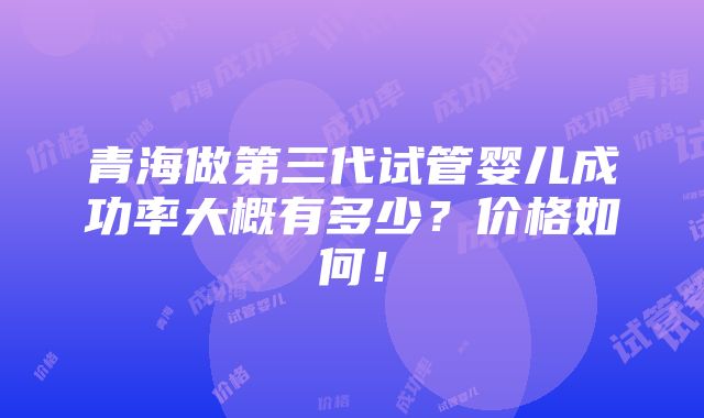 青海做第三代试管婴儿成功率大概有多少？价格如何！