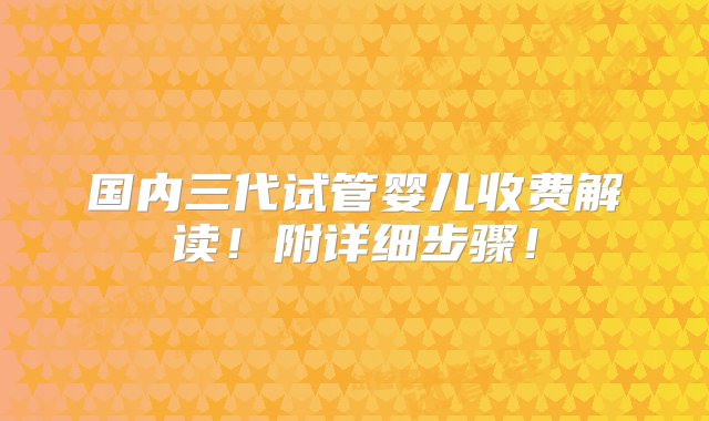 国内三代试管婴儿收费解读！附详细步骤！