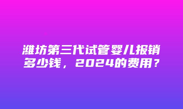 潍坊第三代试管婴儿报销多少钱，2024的费用？