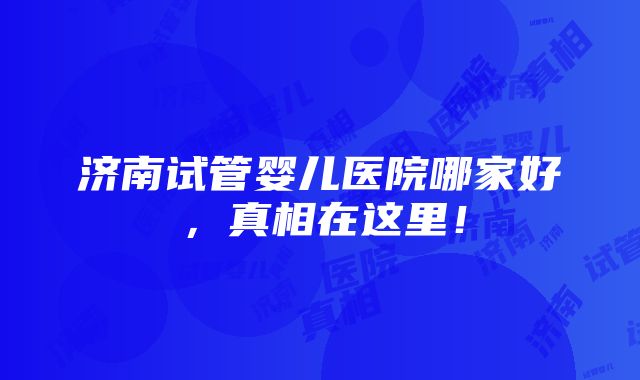 济南试管婴儿医院哪家好，真相在这里！