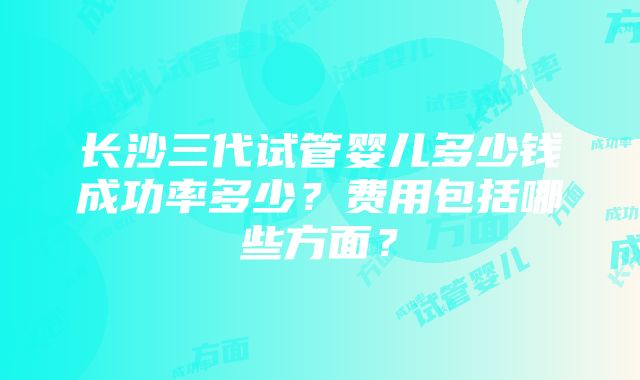 长沙三代试管婴儿多少钱成功率多少？费用包括哪些方面？