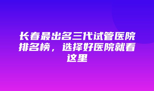 长春最出名三代试管医院排名榜，选择好医院就看这里