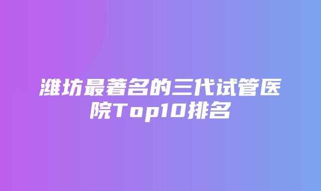 潍坊最著名的三代试管医院Top10排名