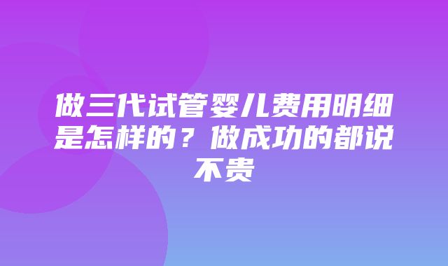 做三代试管婴儿费用明细是怎样的？做成功的都说不贵