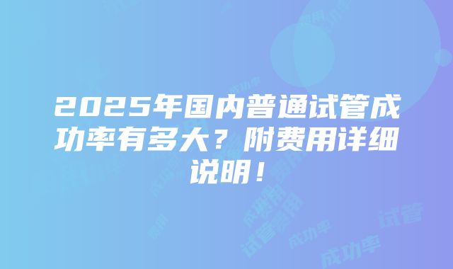 2025年国内普通试管成功率有多大？附费用详细说明！