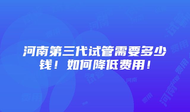 河南第三代试管需要多少钱！如何降低费用！