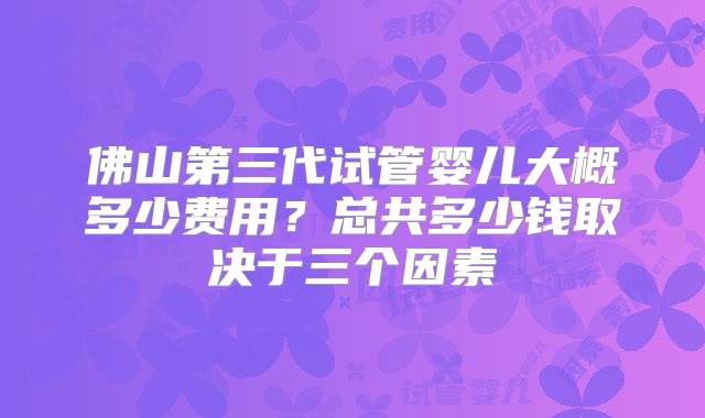 佛山第三代试管婴儿大概多少费用？总共多少钱取决于三个因素