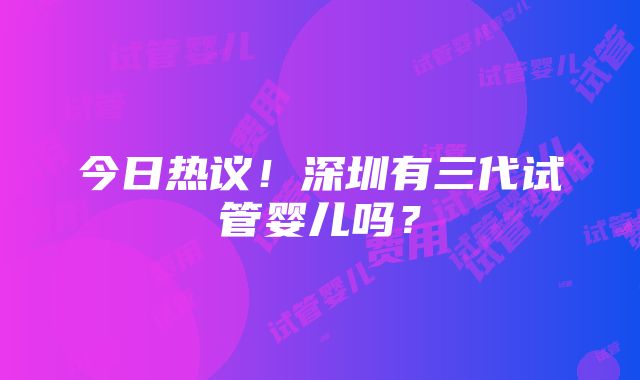 今日热议！深圳有三代试管婴儿吗？