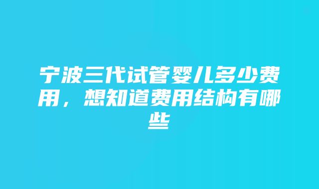 宁波三代试管婴儿多少费用，想知道费用结构有哪些