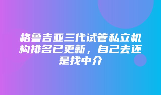 格鲁吉亚三代试管私立机构排名已更新，自己去还是找中介