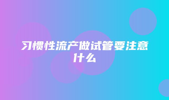 习惯性流产做试管要注意什么