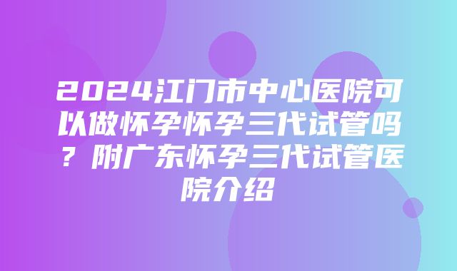 2024江门市中心医院可以做怀孕怀孕三代试管吗？附广东怀孕三代试管医院介绍