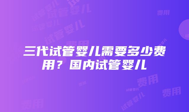 三代试管婴儿需要多少费用？国内试管婴儿