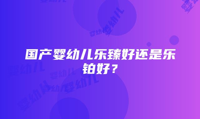 国产婴幼儿乐臻好还是乐铂好？