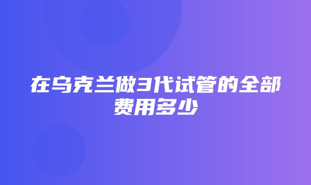 在乌克兰做3代试管的全部费用多少