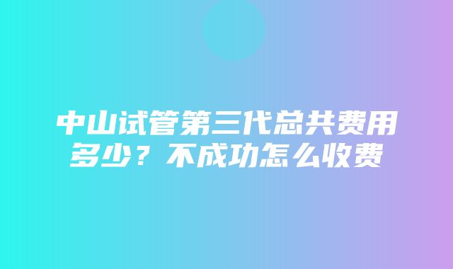 中山试管第三代总共费用多少？不成功怎么收费