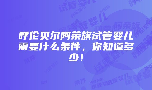 呼伦贝尔阿荣旗试管婴儿需要什么条件，你知道多少！