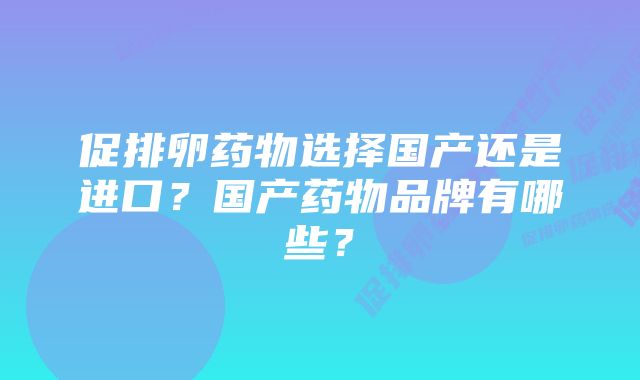 促排卵药物选择国产还是进口？国产药物品牌有哪些？