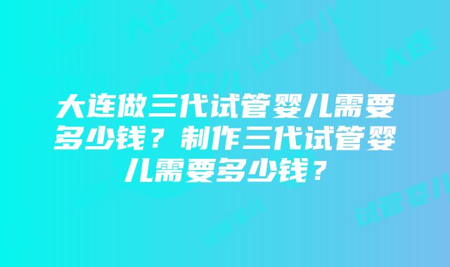 大连做三代试管婴儿需要多少钱？制作三代试管婴儿需要多少钱？