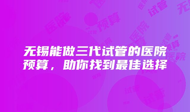 无锡能做三代试管的医院预算，助你找到最佳选择