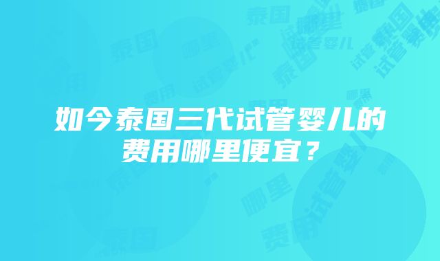 如今泰国三代试管婴儿的费用哪里便宜？