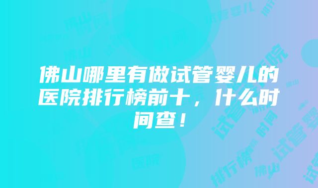 佛山哪里有做试管婴儿的医院排行榜前十，什么时间查！