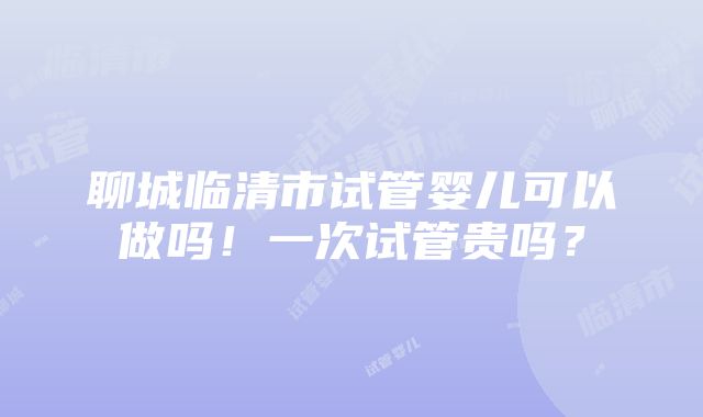 聊城临清市试管婴儿可以做吗！一次试管贵吗？