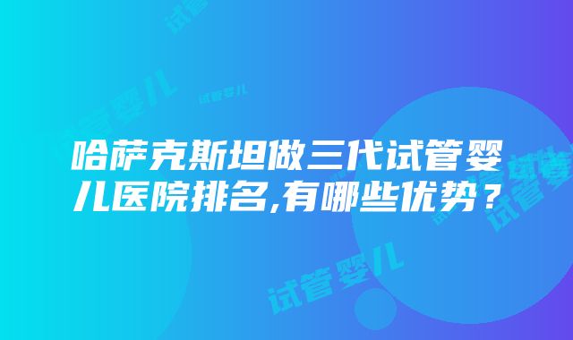 哈萨克斯坦做三代试管婴儿医院排名,有哪些优势？