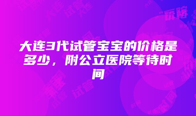 大连3代试管宝宝的价格是多少，附公立医院等待时间