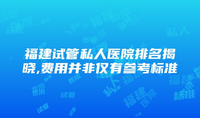 福建试管私人医院排名揭晓,费用并非仅有参考标准