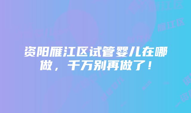 资阳雁江区试管婴儿在哪做，千万别再做了！