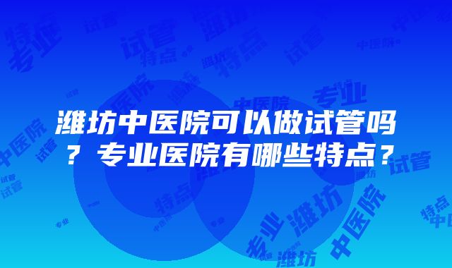 潍坊中医院可以做试管吗？专业医院有哪些特点？