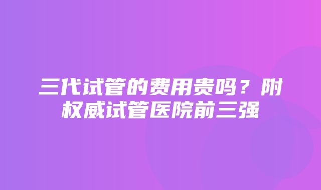 三代试管的费用贵吗？附权威试管医院前三强