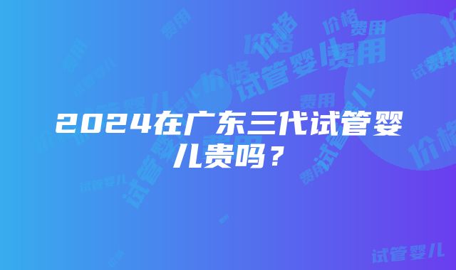 2024在广东三代试管婴儿贵吗？