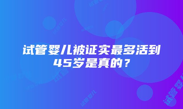 试管婴儿被证实最多活到45岁是真的？