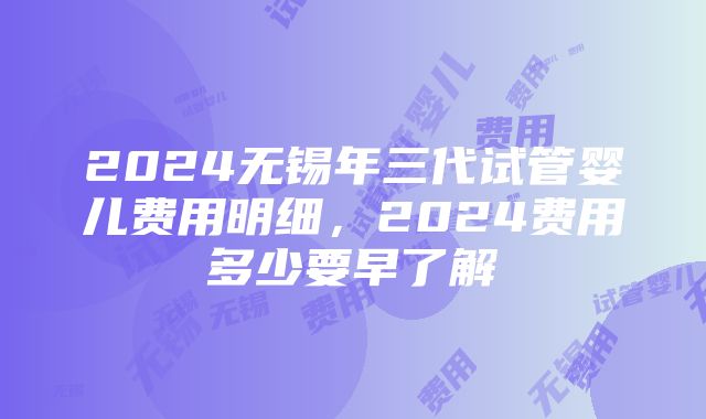 2024无锡年三代试管婴儿费用明细，2024费用多少要早了解