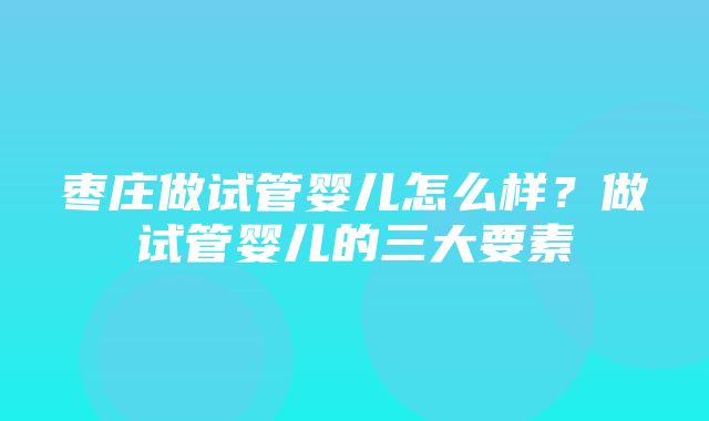 枣庄做试管婴儿怎么样？做试管婴儿的三大要素