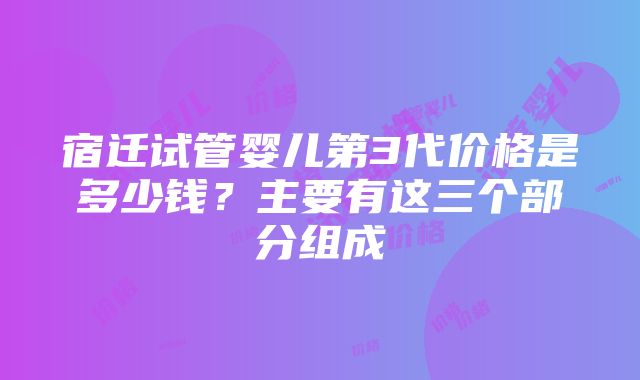 宿迁试管婴儿第3代价格是多少钱？主要有这三个部分组成