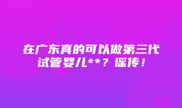 在广东真的可以做第三代试管婴儿**？谣传！