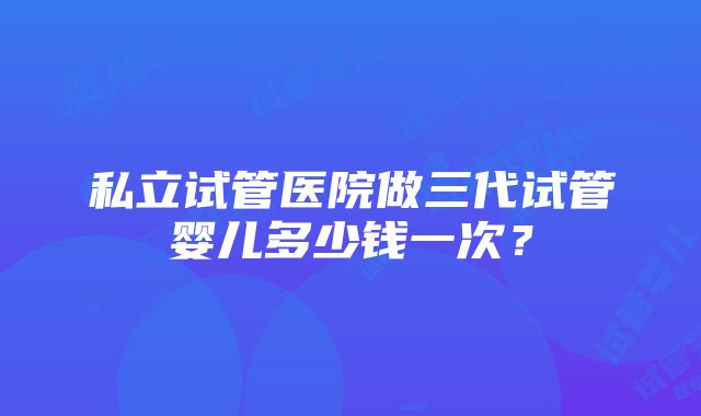 私立试管医院做三代试管婴儿多少钱一次？