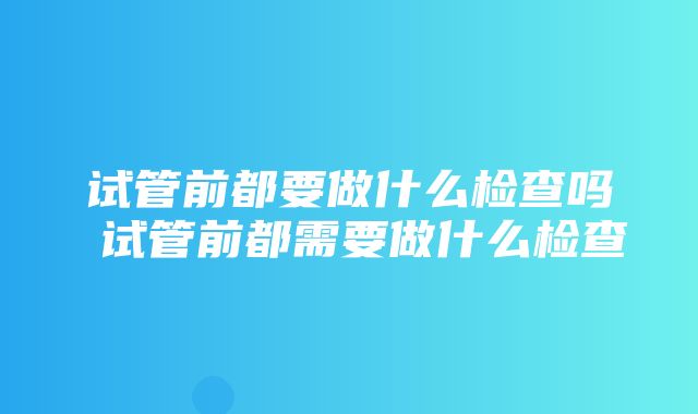 试管前都要做什么检查吗 试管前都需要做什么检查