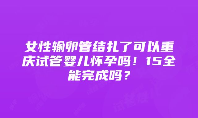 女性输卵管结扎了可以重庆试管婴儿怀孕吗！15全能完成吗？