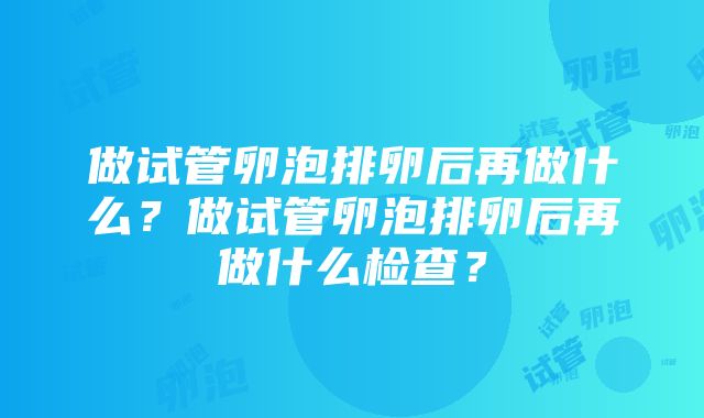 做试管卵泡排卵后再做什么？做试管卵泡排卵后再做什么检查？